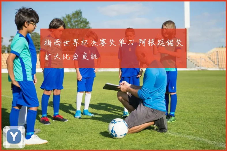 梅西世界杯决赛失单刀 阿根廷错失扩大比分良机