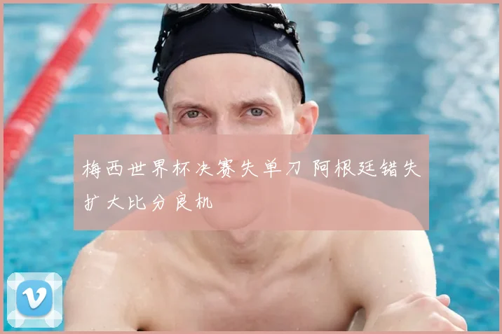 梅西世界杯决赛失单刀 阿根廷错失扩大比分良机