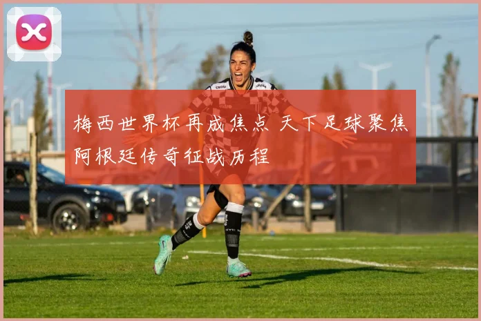 梅西世界杯再成焦点 天下足球聚焦阿根廷传奇征战历程