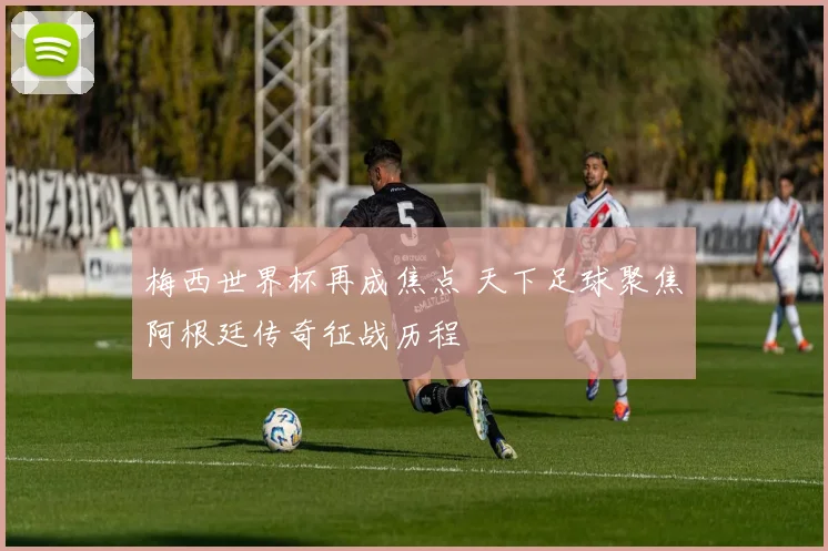 梅西世界杯再成焦点 天下足球聚焦阿根廷传奇征战历程