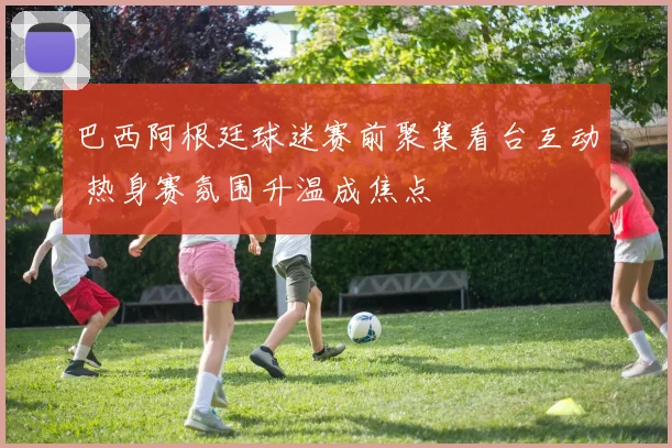 巴西阿根廷球迷赛前聚集看台互动 热身赛氛围升温成焦点