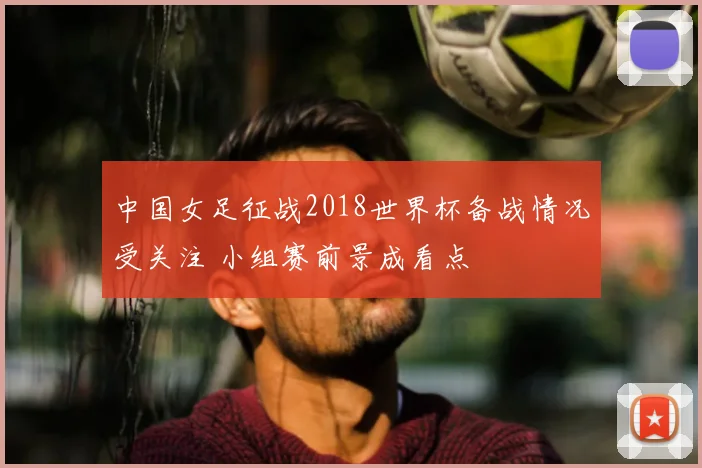 中国女足征战2018世界杯备战情况受关注 小组赛前景成看点