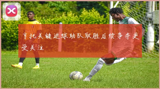亨托关键进球助队取胜后续争夺更受关注