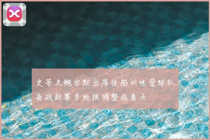 史蒂夫鲍尔默出席快船训练营球队备战新赛季轮换调整成看点