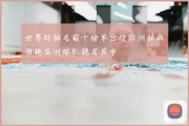 世界杯排名前十榜单出炉欧洲劲旅领跑亚洲球队稳居其中