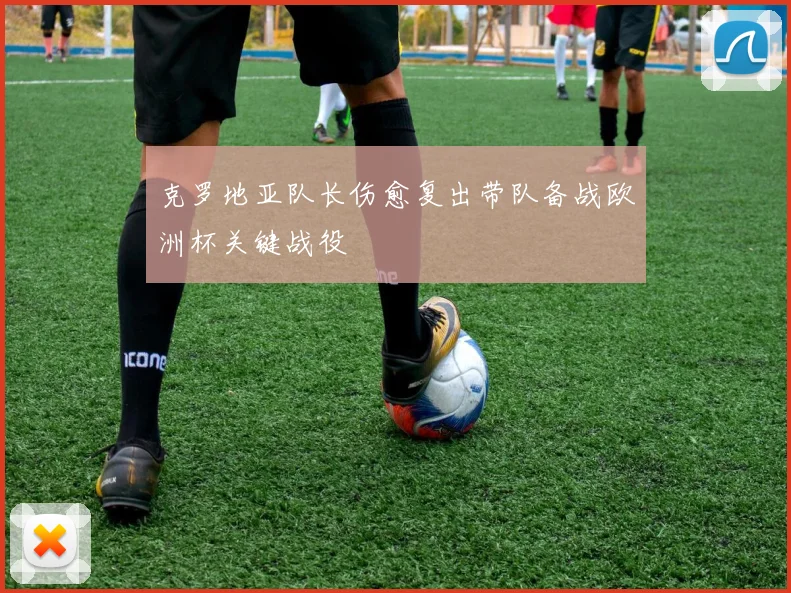 克罗地亚队长伤愈复出带队备战欧洲杯关键战役