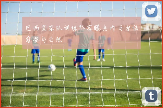 巴西国家队训练阵容曝光内马尔伤愈参与合练