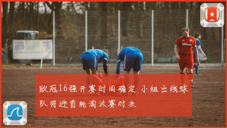 欧冠16强开赛时间确定 小组出线球队将迎首轮淘汰赛对决