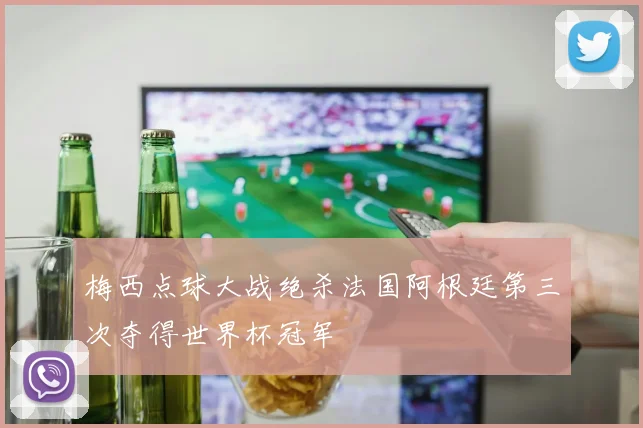 梅西点球大战绝杀法国阿根廷第三次夺得世界杯冠军