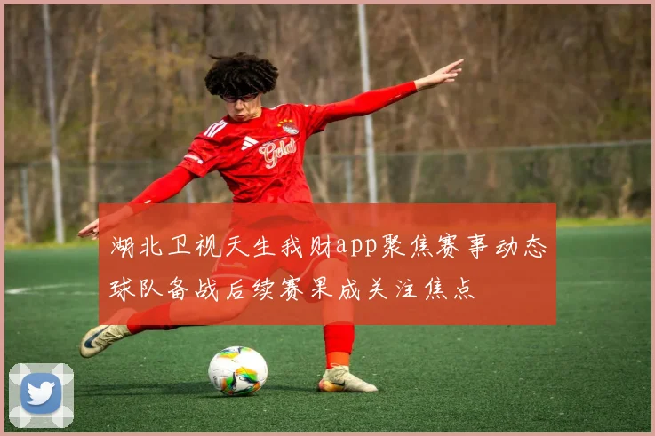湖北卫视天生我财app聚焦赛事动态球队备战后续赛果成关注焦点