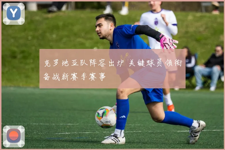 克罗地亚队阵容出炉 关键球员领衔备战新赛季赛事