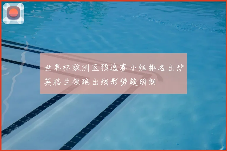 世界杯欧洲区预选赛小组排名出炉英格兰领跑出线形势趋明朗