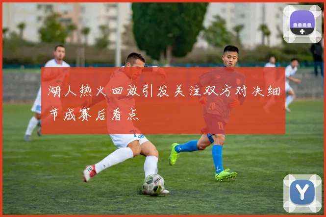 湖人热火回放引发关注双方对决细节成赛后看点