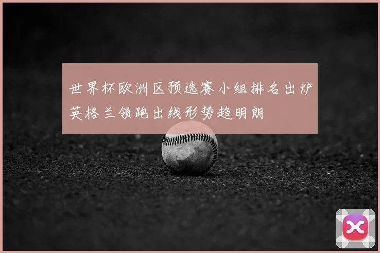 世界杯欧洲区预选赛小组排名出炉英格兰领跑出线形势趋明朗