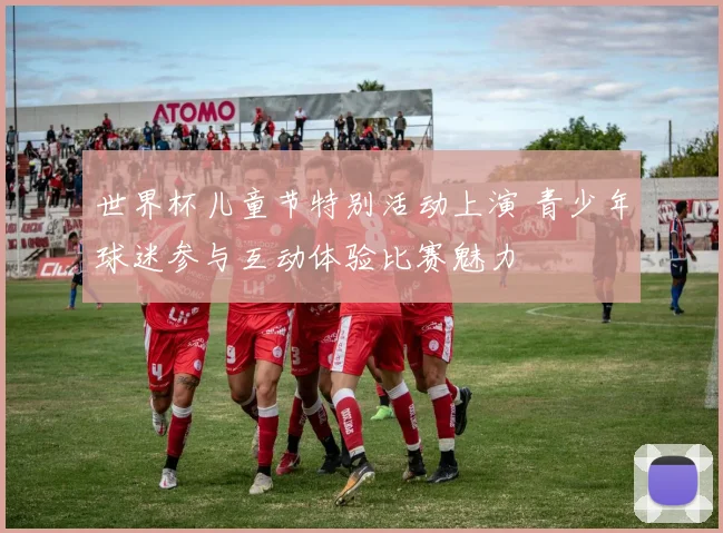 世界杯儿童节特别活动上演 青少年球迷参与互动体验比赛魅力