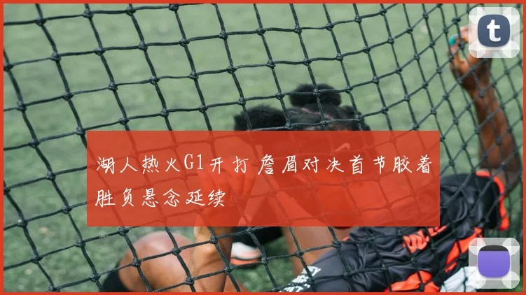 湖人热火G1开打 詹眉对决首节胶着胜负悬念延续