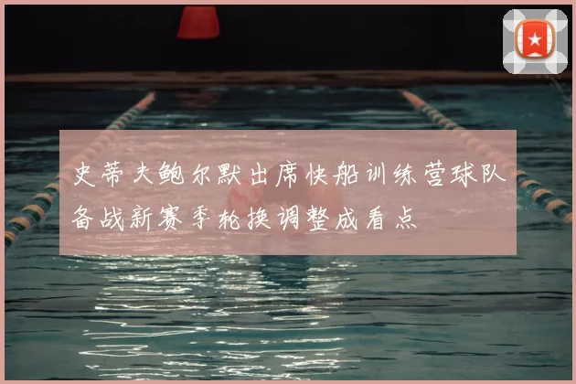 史蒂夫鲍尔默出席快船训练营球队备战新赛季轮换调整成看点