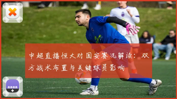 中超直播恒大对国安赛况解读：双方战术布置与关键球员影响