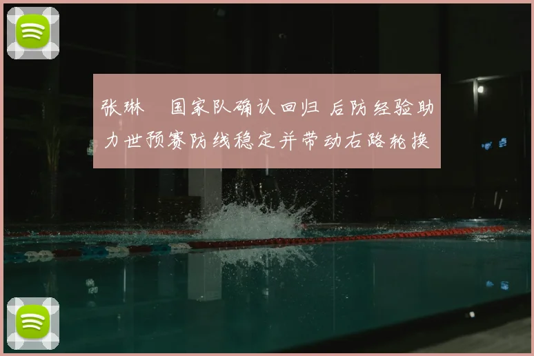 张琳芃国家队确认回归 后防经验助力世预赛防线稳定并带动右路轮换