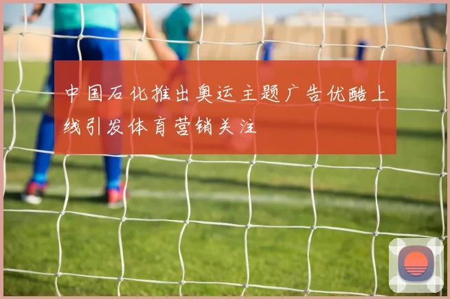 中国石化推出奥运主题广告优酷上线引发体育营销关注