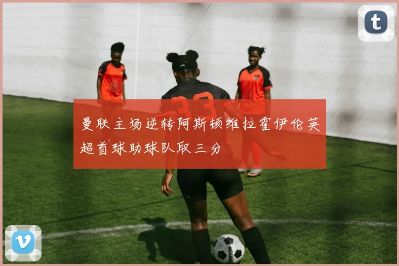 曼联主场逆转阿斯顿维拉霍伊伦英超首球助球队取三分