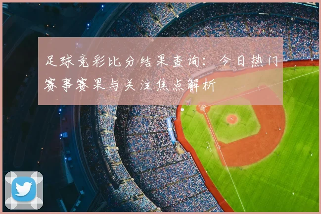 足球竞彩比分结果查询：今日热门赛事赛果与关注焦点解析