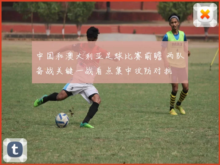 中国和澳大利亚足球比赛前瞻 两队备战关键一战看点集中攻防对抗