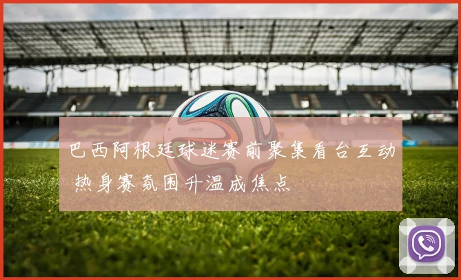 巴西阿根廷球迷赛前聚集看台互动 热身赛氛围升温成焦点