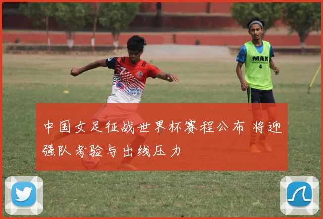 中国女足征战世界杯赛程公布 将迎强队考验与出线压力
