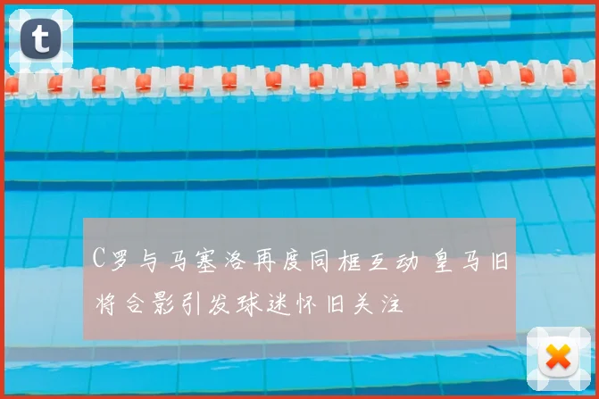 C罗与马塞洛再度同框互动 皇马旧将合影引发球迷怀旧关注