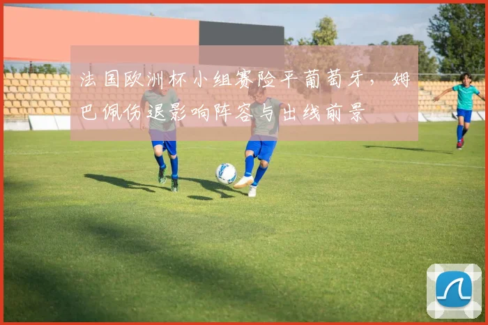 法国欧洲杯小组赛险平葡萄牙,姆巴佩伤退影响阵容与出线前景