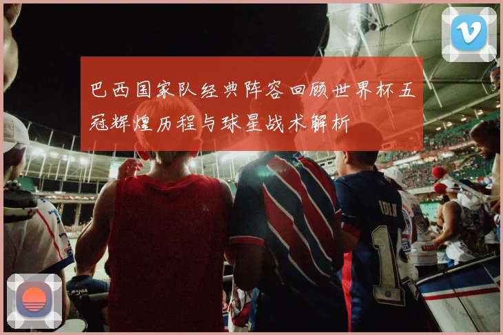 巴西国家队经典阵容回顾世界杯五冠辉煌历程与球星战术解析